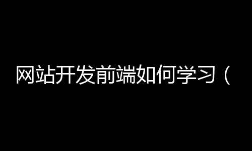 网站开发前端如何学习(网页前端开发需要学什么)