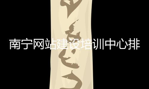 南宁网站建设培训中心排名的简单介绍