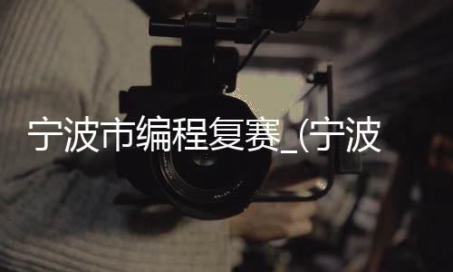 宁波市编程复赛_(宁波少儿编程最好的培训学校)