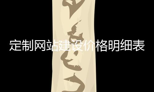 定制网站建设价格明细表_(定制网站建设价格明细表怎么做)