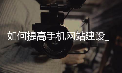 如何提高手机网站建设_(如何提高手机网站建设质量)