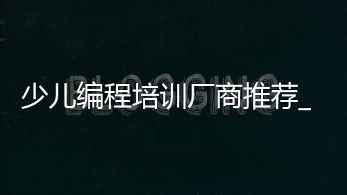 少儿编程培训厂商推荐_(国内知名少儿编程培训机构)